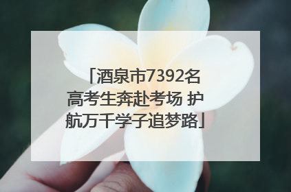 酒泉市7392名高考生奔赴考场 护航万千学子追梦路