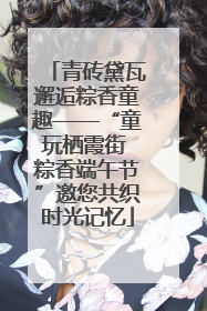 青砖黛瓦邂逅粽香童趣——“童玩栖霞街 粽香端午节”邀您共织时光记忆