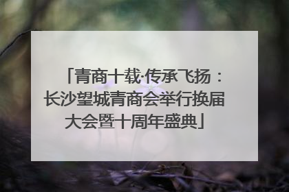青商十载·传承飞扬：长沙望城青商会举行换届大会暨十周年盛典