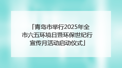 青岛市举行2025年全市六五环境日暨环保世纪行宣传月活动启动仪式