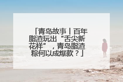 青岛故事丨百年脂渣玩出“舌尖新花样”，青岛脂渣粽何以成爆款？