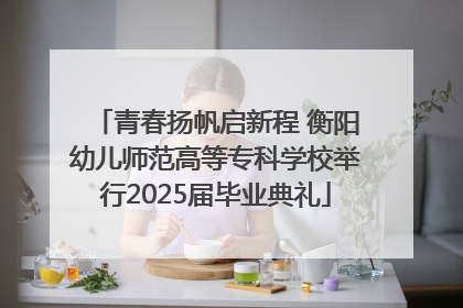 青春扬帆启新程 衡阳幼儿师范高等专科学校举行2025届毕业典礼