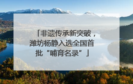 非遗传承新突破，潍坊杨静入选全国首批“哺育名录”