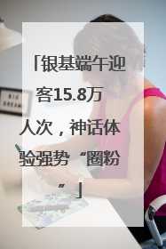 银基端午迎客15.8万人次，神话体验强势“圈粉”