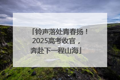 铃声落处青春扬！2025高考收官，奔赴下一程山海