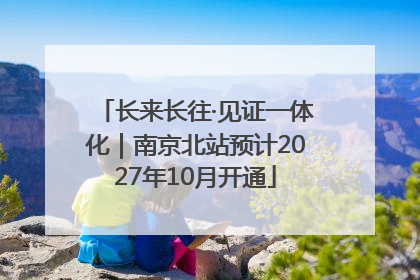 长来长往·见证一体化｜南京北站预计2027年10月开通