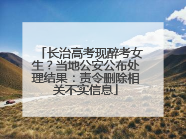 长治高考现醉考女生？当地公安公布处理结果：责令删除相关不实信息