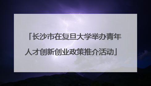 长沙市在复旦大学举办青年人才创新创业政策推介活动
