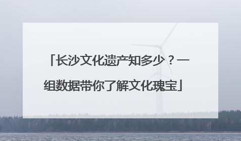 长沙文化遗产知多少？一组数据带你了解文化瑰宝