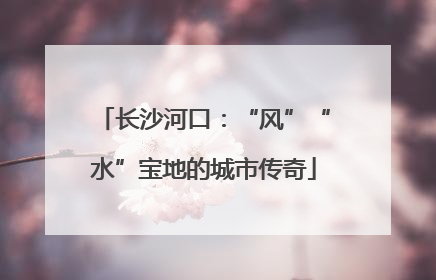 长沙河口：“风”“水”宝地的城市传奇