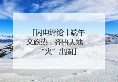 闪电评论丨端午文旅热，齐鲁大地“火”出圈