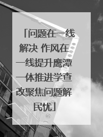 问题在一线解决 作风在一线提升鹰潭一体推进学查改聚焦问题解民忧