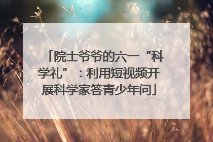 院士爷爷的六一“科学礼”：利用短视频开展科学家答青少年问