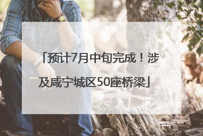 预计7月中旬完成！涉及咸宁城区50座桥梁