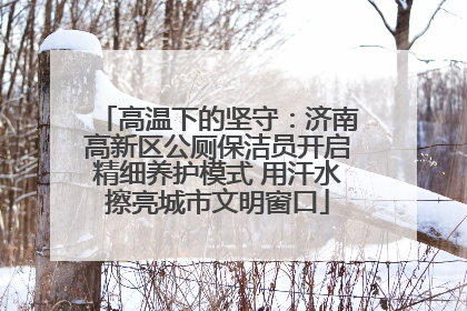 高温下的坚守：济南高新区公厕保洁员开启精细养护模式 用汗水擦亮城市文明窗口