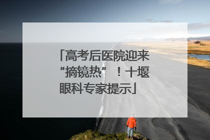 高考后医院迎来“摘镜热”！十堰眼科专家提示