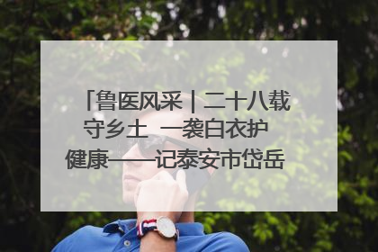 鲁医风采｜二十八载守乡土  一袭白衣护健康——记泰安市岱岳区满庄镇卫生院院长、主任医师张宝喜