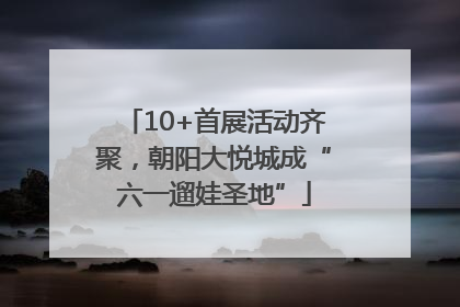 10+首展活动齐聚，朝阳大悦城成“六一遛娃圣地”