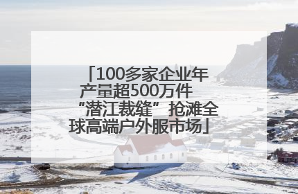 100多家企业年产量超500万件 “潜江裁缝”抢滩全球高端户外服市场