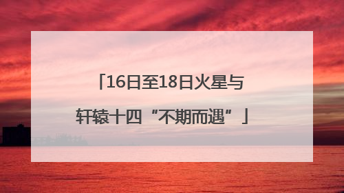 16日至18日火星与轩辕十四“不期而遇”
