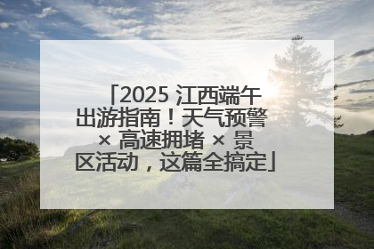 2025 江西端午出游指南！天气预警 × 高速拥堵 × 景区活动，这篇全搞定