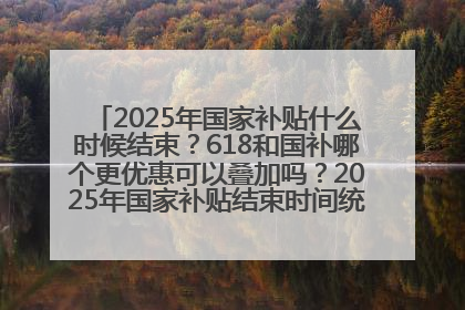 2025年国家补贴什么时候结束？618和国补哪个更优惠可以叠加吗？2025年国家补贴结束时间统一为12月31日