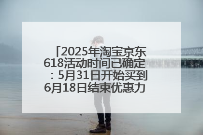 2025年淘宝京东618活动时间已确定：5月31日开始买到6月18日结束优惠力度最大最便宜！