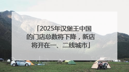 2025年汉堡王中国的门店总数将下降，新店将开在一、二线城市