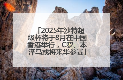 2025年沙特超级杯将于8月在中国香港举行，C罗、本泽马或将来华参赛