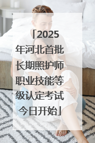 2025年河北首批长期照护师职业技能等级认定考试今日开始