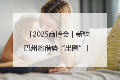 2025商博会｜新疆巴州将借势“出圈”
