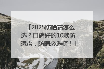 2025防晒霜怎么选？口碑好的10款防晒霜，防晒必选榜！