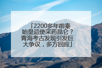 2200多年前秦始皇遣使采药昆仑？青海考古发现引发巨大争议，多方回应
