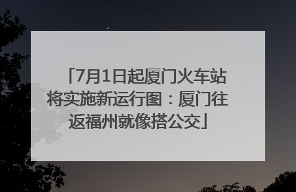 7月1日起厦门火车站将实施新运行图：厦门往返福州就像搭公交