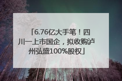 6.76亿大手笔！四川一上市国企，拟收购泸州弘盛100%股权
