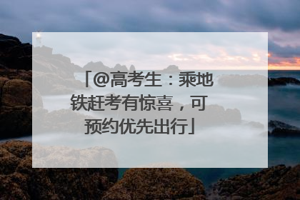 @高考生：乘地铁赶考有惊喜，可预约优先出行